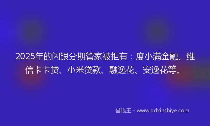 2025年的闪银分期管家被拒有：度小满金融、维信卡卡贷、小米贷款、融逸花、安逸花等。
