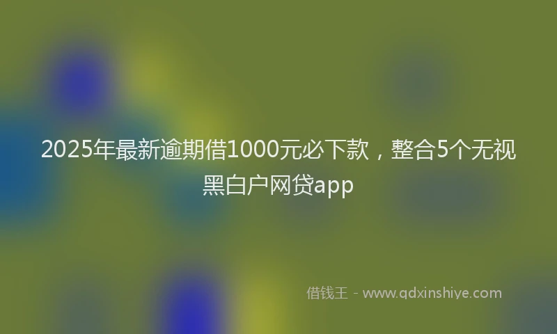 2025年最新逾期借1000元必下款，整合5个无视黑白户网贷app
