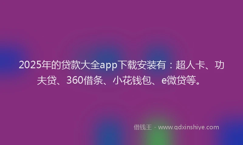 2025年的贷款大全app下载安装有：超人卡、功夫贷、360借条、小花钱包、e微贷等。