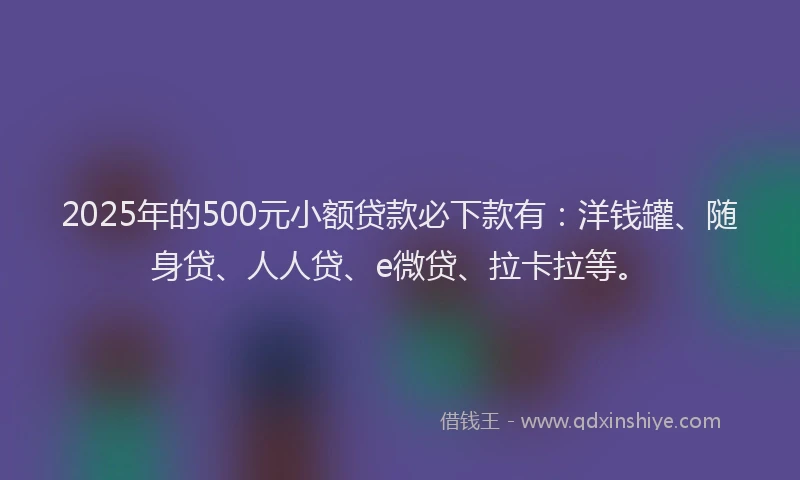 2025年的500元小额贷款必下款有：洋钱罐、随身贷、人人贷、e微贷、拉卡拉等。
