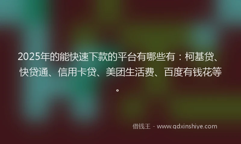 2025年的能快速下款的平台有哪些有：柯基贷、快贷通、信用卡贷、美团生活费、百度有钱花等。
