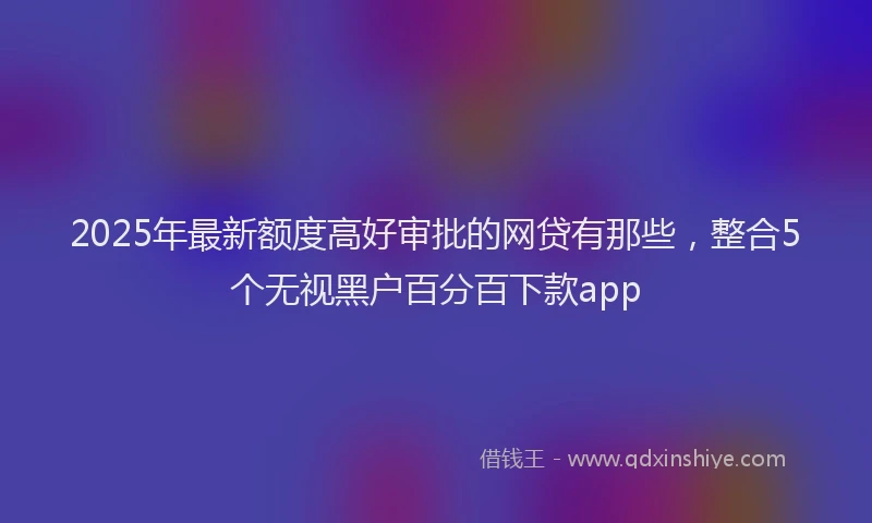 2025年最新额度高好审批的网贷有那些，整合5个无视黑户百分百下款app