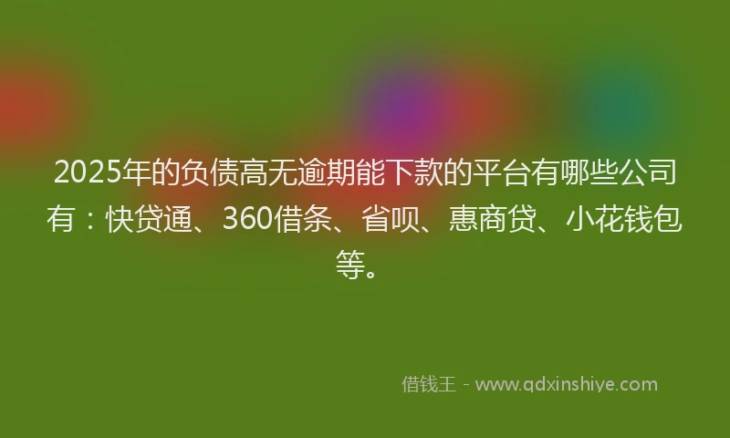 2025年的负债高无逾期能下款的平台有哪些公司有：快贷通、360借条、省呗、惠商贷、小花钱包等。