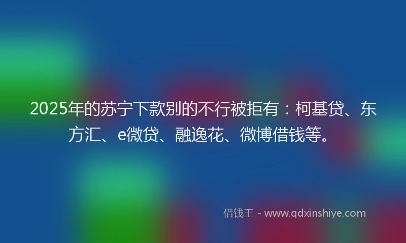 2025年的苏宁下款别的不行被拒有：柯基贷、东方汇、e微贷、融逸花、微博借钱等。