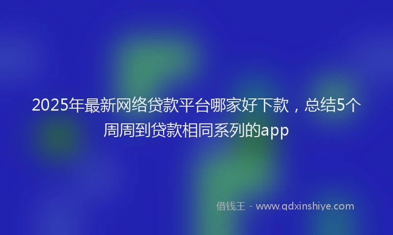 2025年最新网络贷款平台哪家好下款，总结5个周周到贷款相同系列的app