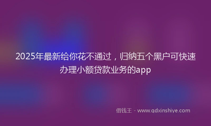 2025年最新给你花不通过，归纳五个黑户可快速办理小额贷款业务的app