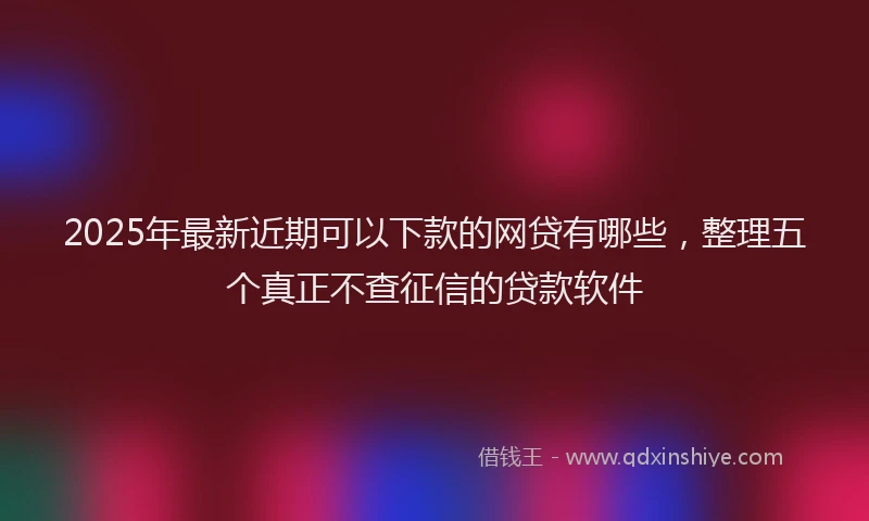 2025年最新近期可以下款的网贷有哪些，整理五个真正不查征信的贷款软件