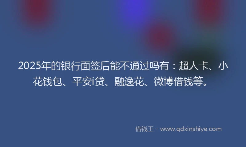2025年的银行面签后能不通过吗有：超人卡、小花钱包、平安i贷、融逸花、微博借钱等。