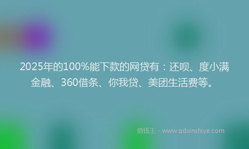 2025年的100%能下款的网贷有：还呗、度小满金融、360借条、你我贷、美团生活费等。