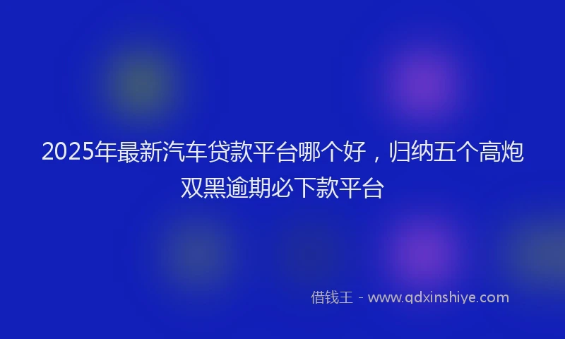 2025年最新汽车贷款平台哪个好，归纳五个高炮双黑逾期必下款平台