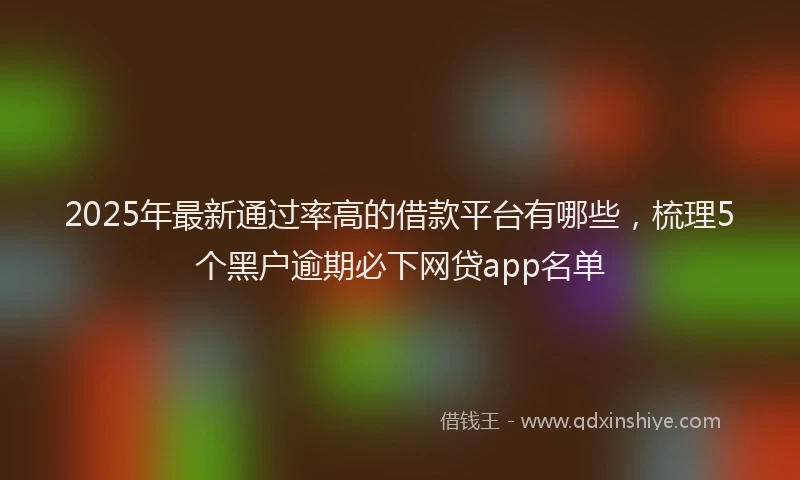 2025年最新通过率高的借款平台有哪些，梳理5个黑户逾期必下网贷app名单