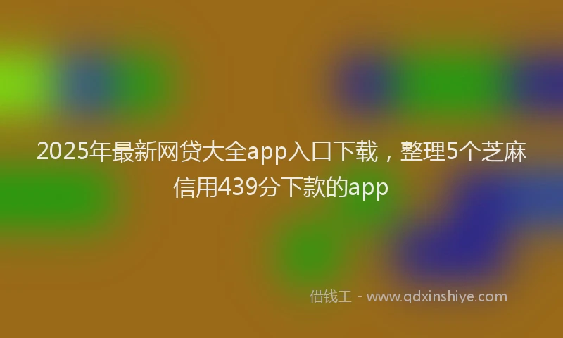 2025年最新网贷大全app入口下载，整理5个芝麻信用439分下款的app