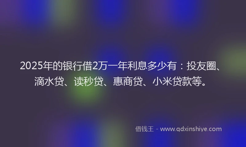 2025年的银行借2万一年利息多少有：投友圈、滴水贷、读秒贷、惠商贷、小米贷款等。