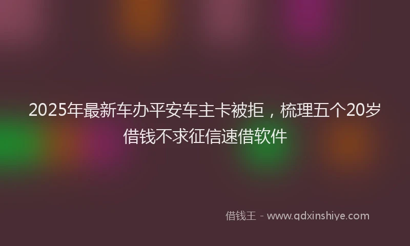 2025年最新车办平安车主卡被拒，梳理五个20岁借钱不求征信速借软件