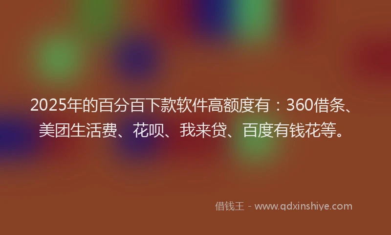 2025年的百分百下款软件高额度有：360借条、美团生活费、花呗、我来贷、百度有钱花等。