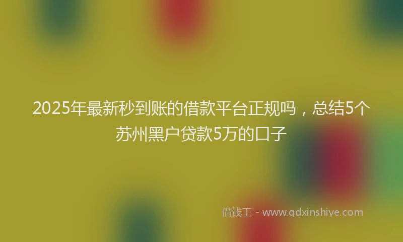 2025年最新秒到账的借款平台正规吗，总结5个苏州黑户贷款5万的口子