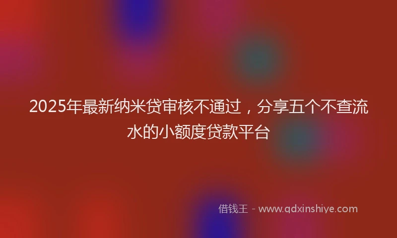 2025年最新纳米贷审核不通过，分享五个不查流水的小额度贷款平台