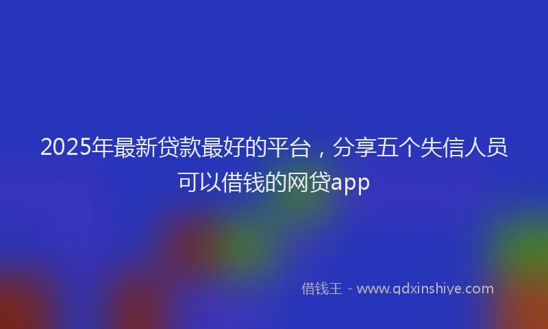 2025年最新贷款最好的平台，分享五个失信人员可以借钱的网贷app