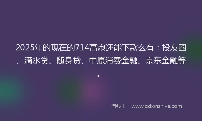 2025年的现在的714高炮还能下款么有：投友圈、滴水贷、随身贷、中原消费金融、京东金融等。
