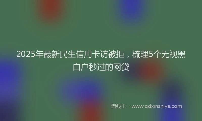 2025年最新民生信用卡访被拒，梳理5个无视黑白户秒过的网贷