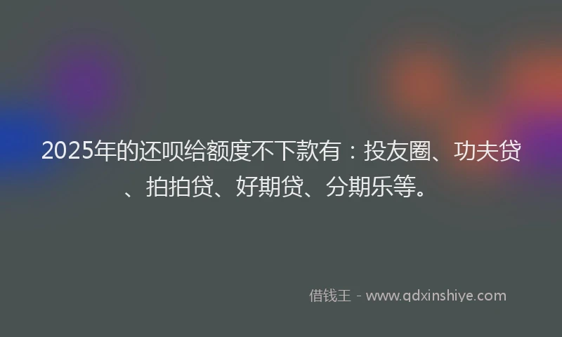 2025年的还呗给额度不下款有：投友圈、功夫贷、拍拍贷、好期贷、分期乐等。