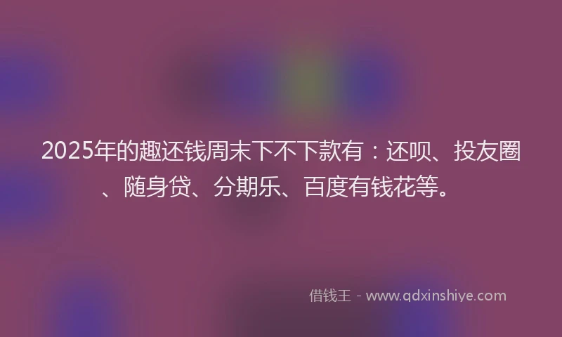 2025年的趣还钱周末下不下款有：还呗、投友圈、随身贷、分期乐、百度有钱花等。