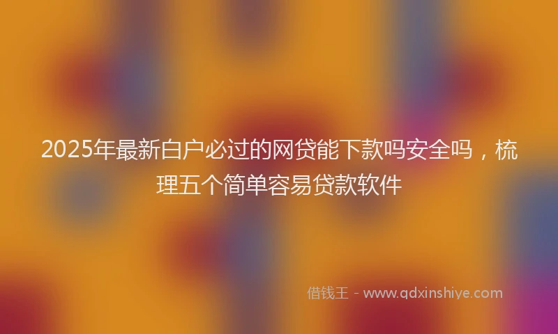 2025年最新白户必过的网贷能下款吗安全吗，梳理五个简单容易贷款软件