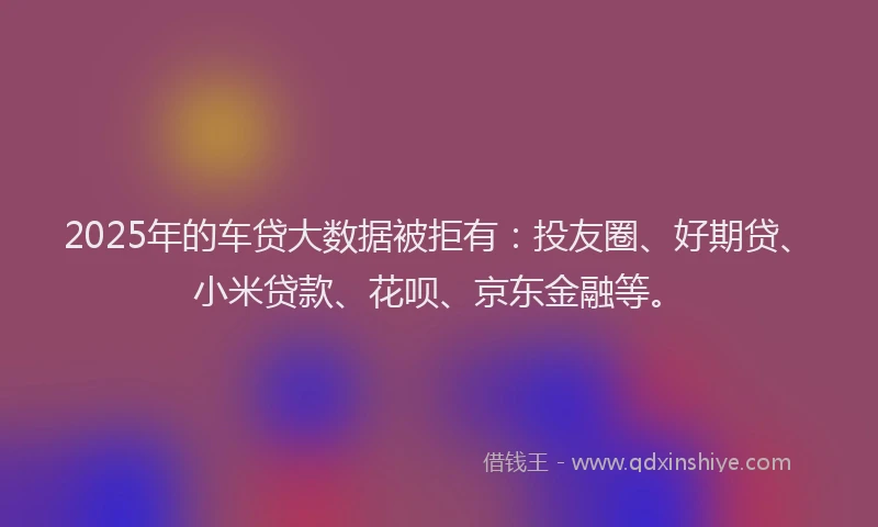 2025年的车贷大数据被拒有：投友圈、好期贷、小米贷款、花呗、京东金融等。