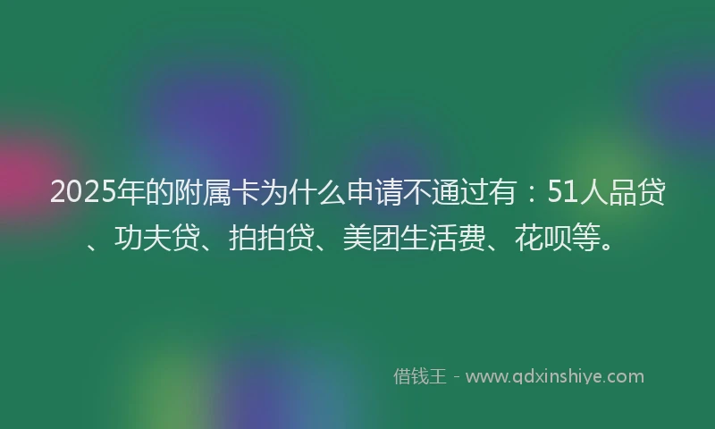 2025年的附属卡为什么申请不通过有：51人品贷、功夫贷、拍拍贷、美团生活费、花呗等。