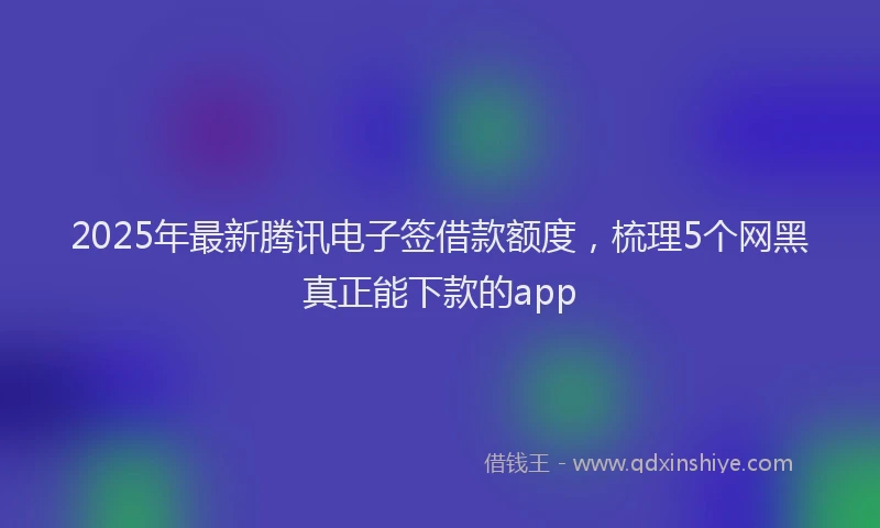 2025年最新腾讯电子签借款额度，梳理5个网黑真正能下款的app