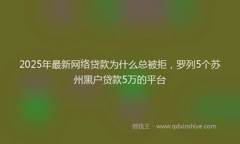 2025年最新网络贷款为什么总被拒，罗列5个苏州黑户贷款5万的平台