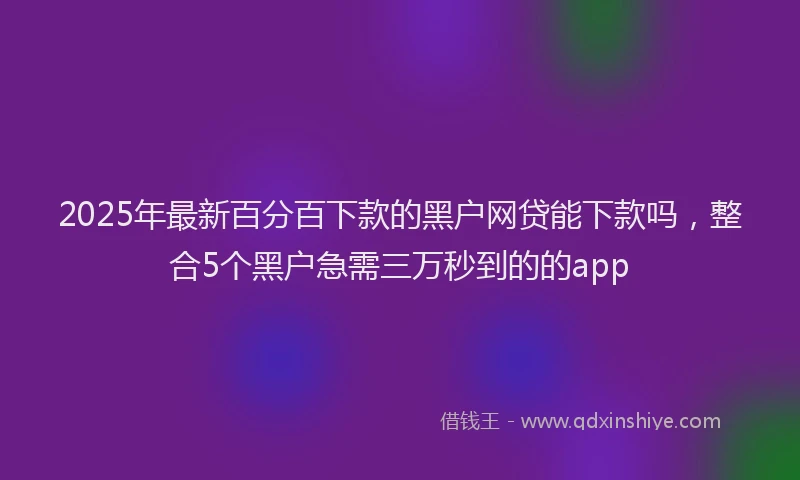 2025年最新百分百下款的黑户网贷能下款吗，整合5个黑户急需三万秒到的的app