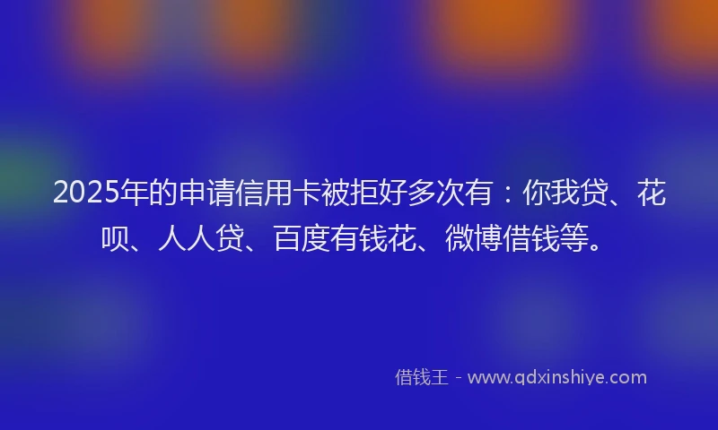 2025年的申请信用卡被拒好多次有：你我贷、花呗、人人贷、百度有钱花、微博借钱等。