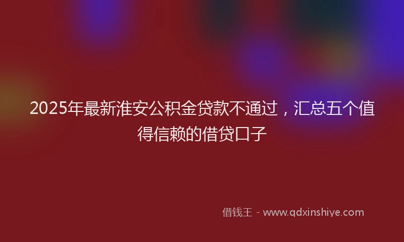 2025年最新淮安公积金贷款不通过，汇总五个值得信赖的借贷口子