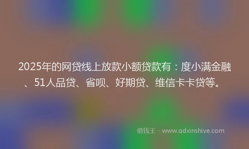 2025年的网贷线上放款小额贷款有：度小满金融、51人品贷、省呗、好期贷、维信卡卡贷等。