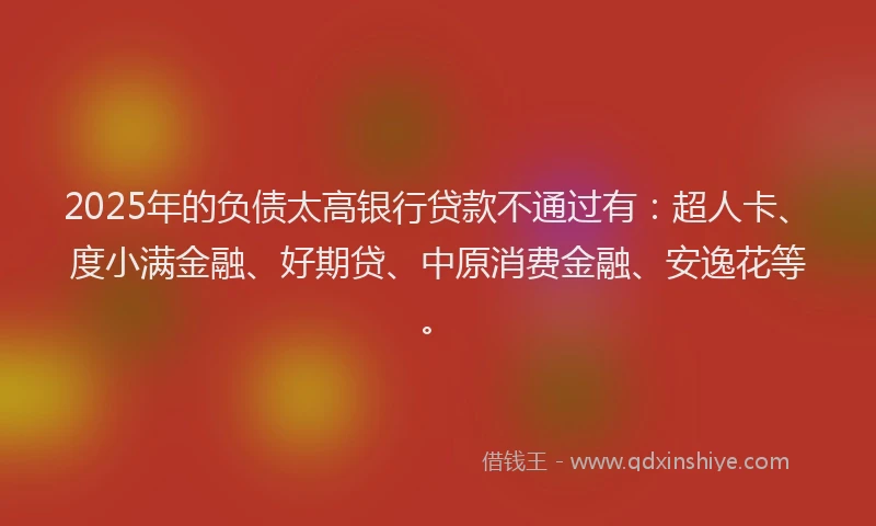 2025年的负债太高银行贷款不通过有：超人卡、度小满金融、好期贷、中原消费金融、安逸花等。