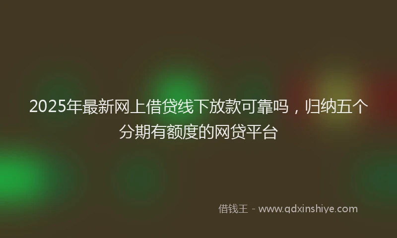 2025年最新网上借贷线下放款可靠吗，归纳五个分期有额度的网贷平台
