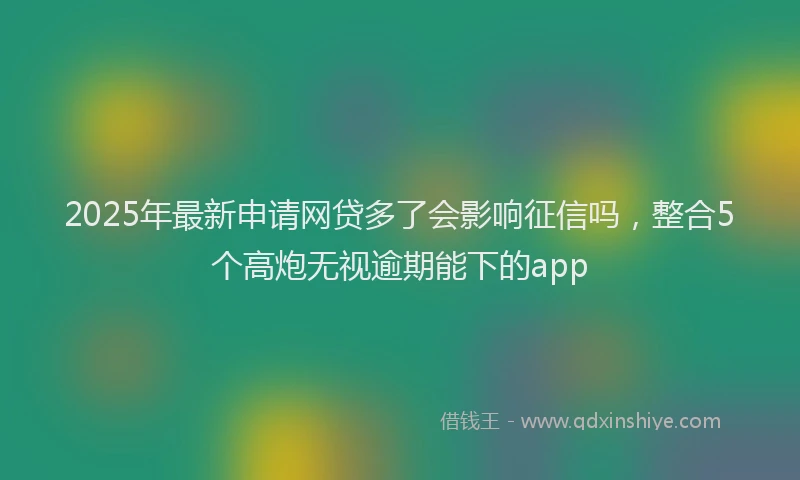 2025年最新申请网贷多了会影响征信吗，整合5个高炮无视逾期能下的app