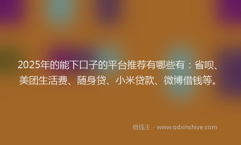 2025年的能下口子的平台推荐有哪些有：省呗、美团生活费、随身贷、小米贷款、微博借钱等。