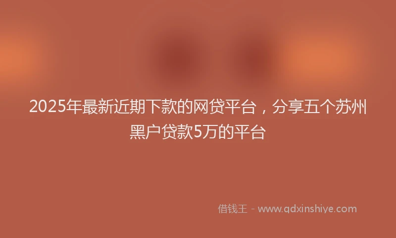 2025年最新近期下款的网贷平台，分享五个苏州黑户贷款5万的平台