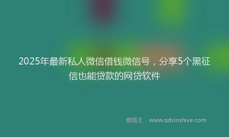 2025年最新私人微信借钱微信号，分享5个黑征信也能贷款的网贷软件