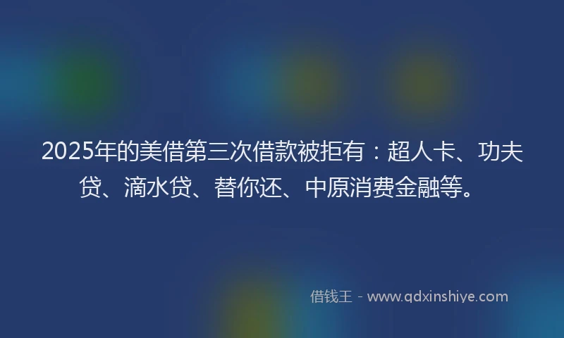2025年的美借第三次借款被拒有：超人卡、功夫贷、滴水贷、替你还、中原消费金融等。