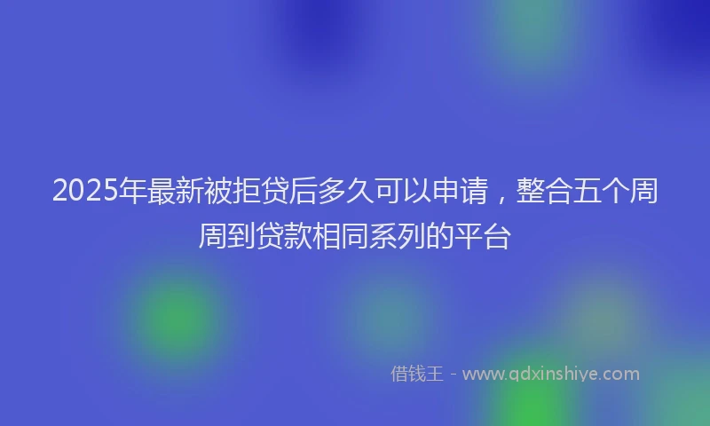 2025年最新被拒贷后多久可以申请，整合五个周周到贷款相同系列的平台
