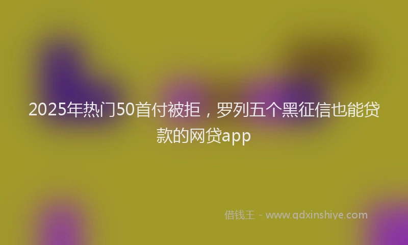 2025年热门50首付被拒，罗列五个黑征信也能贷款的网贷app