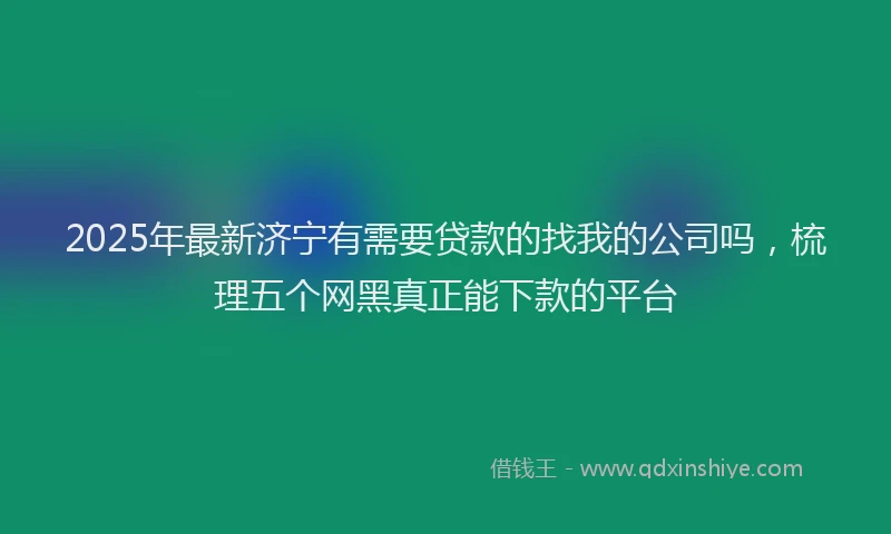 2025年最新济宁有需要贷款的找我的公司吗，梳理五个网黑真正能下款的平台