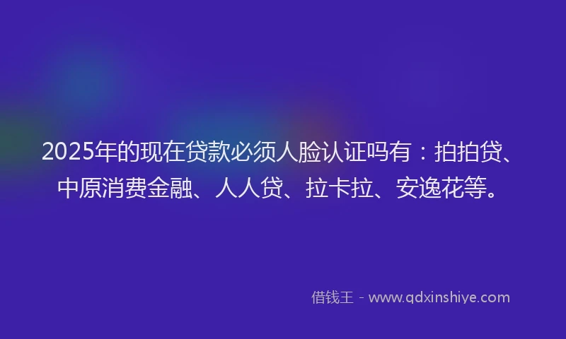 2025年的现在贷款必须人脸认证吗有：拍拍贷、中原消费金融、人人贷、拉卡拉、安逸花等。