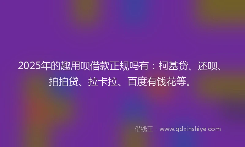2025年的趣用呗借款正规吗有：柯基贷、还呗、拍拍贷、拉卡拉、百度有钱花等。