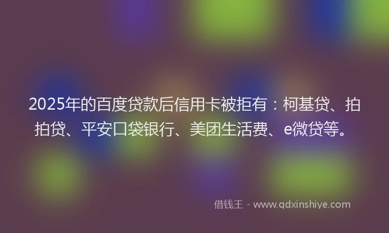 2025年的百度贷款后信用卡被拒有：柯基贷、拍拍贷、平安口袋银行、美团生活费、e微贷等。