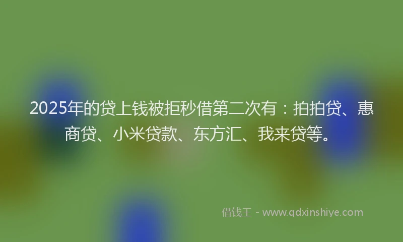 2025年的贷上钱被拒秒借第二次有：拍拍贷、惠商贷、小米贷款、东方汇、我来贷等。