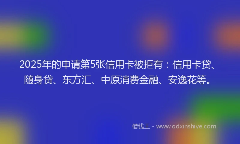 2025年的申请第5张信用卡被拒有：信用卡贷、随身贷、东方汇、中原消费金融、安逸花等。